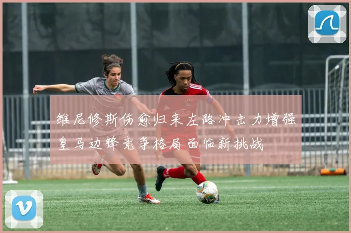 维尼修斯伤愈归来左路冲击力增强皇马边锋竞争格局面临新挑战