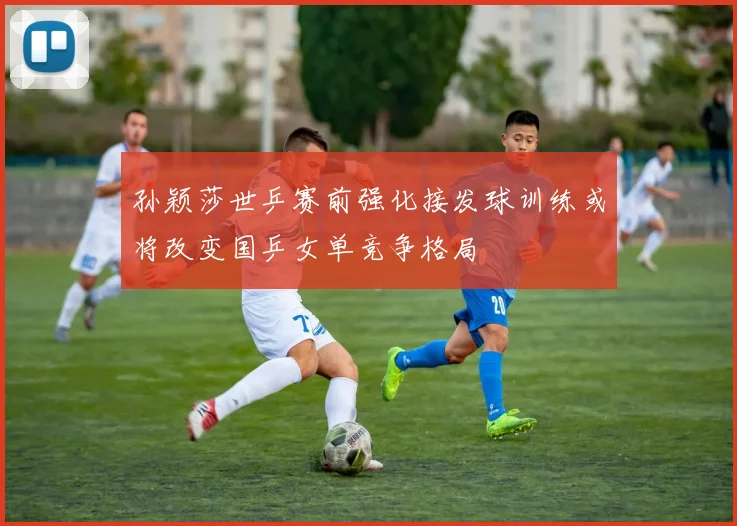 孙颖莎世乒赛前强化接发球训练或将改变国乒女单竞争格局
