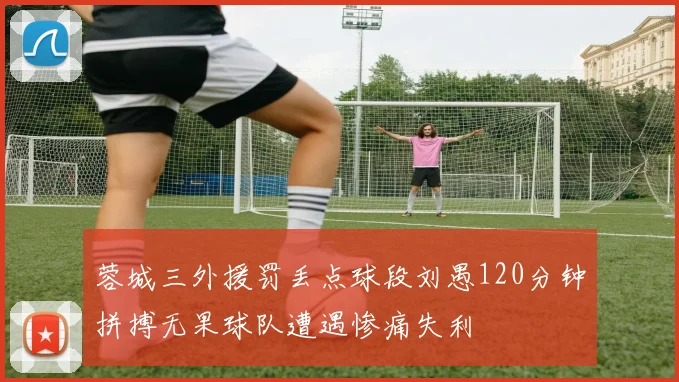 蓉城三外援罚丢点球段刘愚120分钟拼搏无果球队遭遇惨痛失利