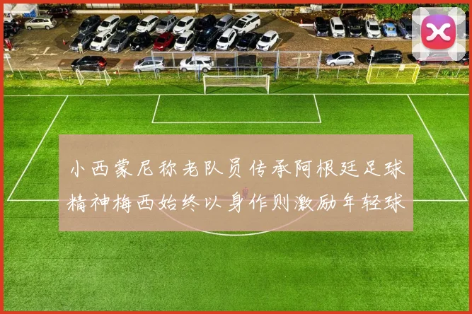 小西蒙尼称老队员传承阿根廷足球精神梅西始终以身作则激励年轻球员