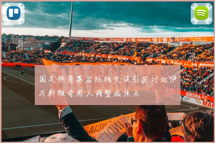国足热身赛后防线失误引发讨论伊万科维奇用人调整成焦点